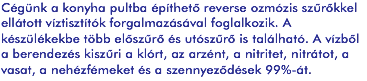 Cégünk a konyha pultba építhető reverse ozmózis szűrőkkel ellátott víztisztítók forgalmazásával foglalkozik. A készülékekbe több előszűrő és utószűrő is található. A vízből a berendezés kiszűri a klórt, az arzént, a nitritet, nitrátot, a vasat, a nehézfémeket és a szennyeződések 99%-át.