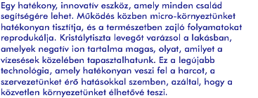 Egy hatékony, innovatív eszköz, amely minden család segítségére lehet. Működés közben micro-környeztünket hatékonyan tisztítja, és a természetben zajló folyamatokat reprodukálja. Kristálytiszta levegőt varázsol a lakásban, amelyek negatív ion tartalma magas, olyat, amilyet a vízesések közelében tapasztalhatunk. Ez a legújabb technológia, amely hatékonyan veszi fel a harcot, a szervezetünket érő hatásokkal szemben, azáltal, hogy a közvetlen környezetünket élhetővé teszi.