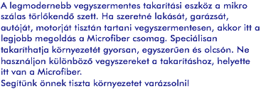 A legmodernebb vegyszermentes takarítási eszköz a mikro szálas törlőkendő szett. Ha szeretné lakását, garázsát, autóját, motorját tisztán tartani vegyszermentesen, akkor itt a legjobb megoldás a Microfiber csomag. Speciálisan takaríthatja környezetét gyorsan, egyszerűen és olcsón. Ne használjon különböző vegyszereket a takarításhoz, helyette itt van a Microfiber.
Segítünk önnek tiszta környezetet varázsolni!